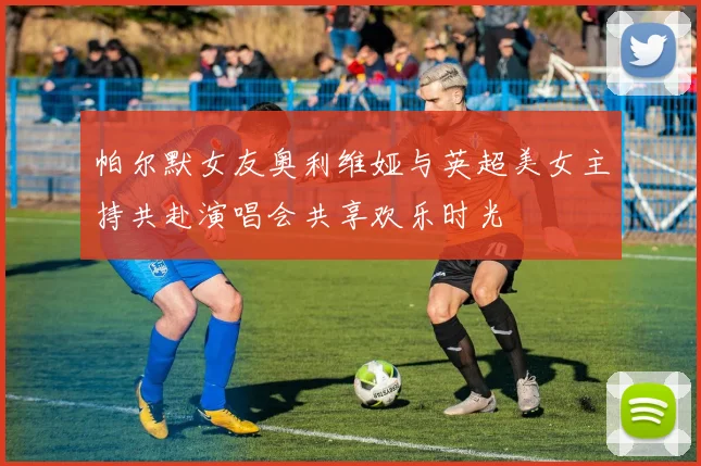 帕尔默女友奥利维娅与英超美女主持共赴演唱会共享欢乐时光