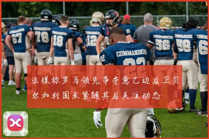 法媒称罗马领先争夺意乙边后卫贝尔加利国米紧随其后关注动态