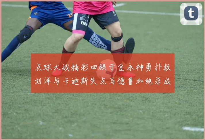 点球大战精彩回顾于金永神勇扑救刘洋与卡迪斯失点马德鲁加绝杀成英雄
