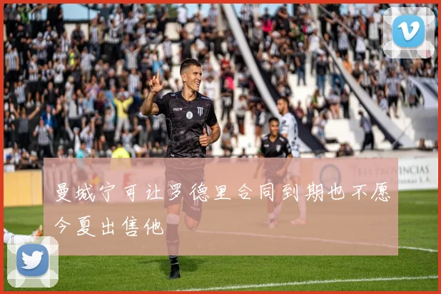 曼城宁可让罗德里合同到期也不愿今夏出售他