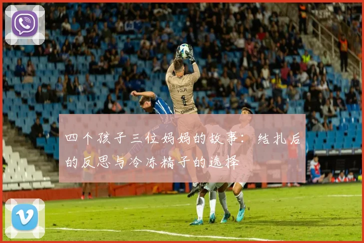 四个孩子三位妈妈的故事：结扎后的反思与冷冻精子的选择