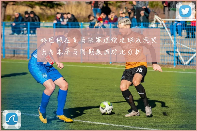 姆巴佩在皇马联赛连续进球表现突出与本泽马同期数据对比分析