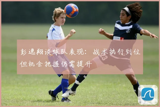彭逸翔谈球队表现：战术执行到位但机会把握仍需提升