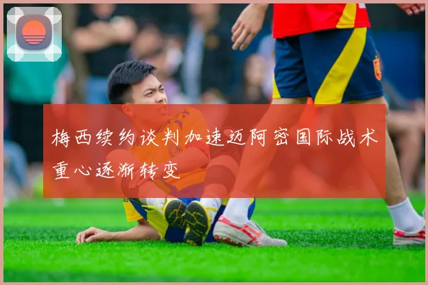 梅西续约谈判加速迈阿密国际战术重心逐渐转变