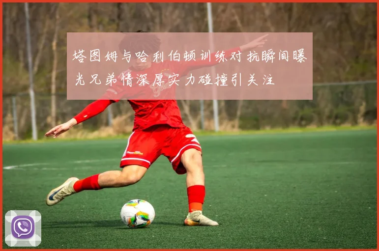 塔图姆与哈利伯顿训练对抗瞬间曝光兄弟情深厚实力碰撞引关注