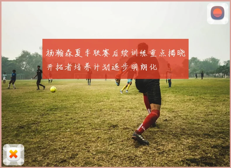 杨瀚森夏季联赛后续训练重点揭晓开拓者培养计划逐步明朗化